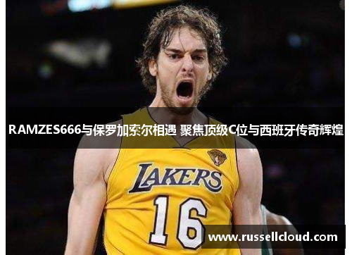 RAMZES666与保罗加索尔相遇 聚焦顶级C位与西班牙传奇辉煌