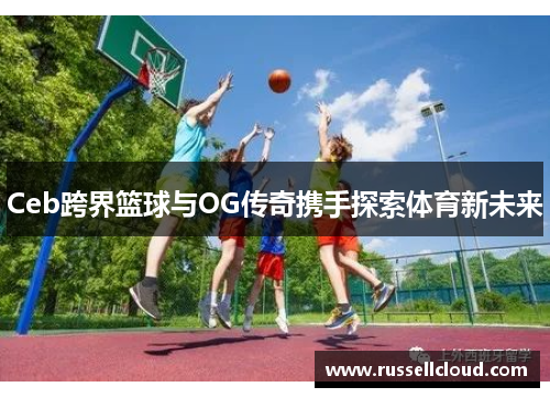 Ceb跨界篮球与OG传奇携手探索体育新未来