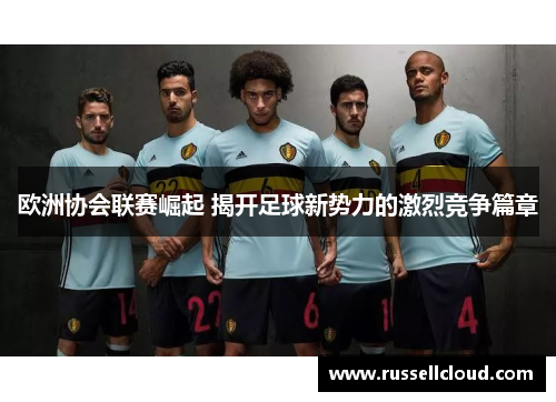 欧洲协会联赛崛起 揭开足球新势力的激烈竞争篇章